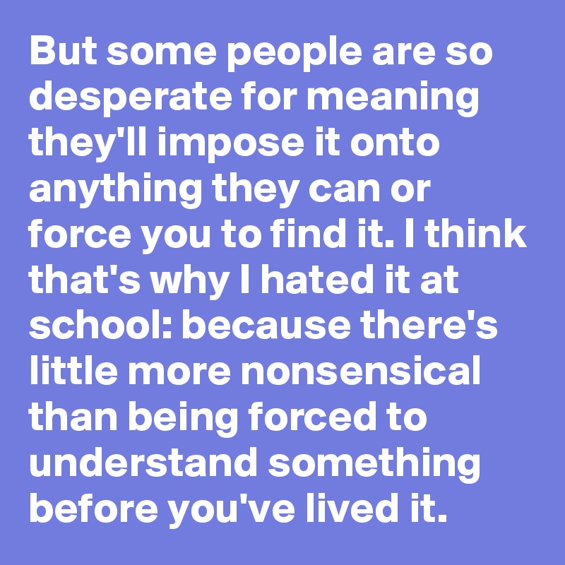 But some people are so desperate for meaning they'll impose it onto anything they can or force you to find it. I think that's why I hated it at school: because there's little more nonsensical than being forced to understand something before you've lived it.