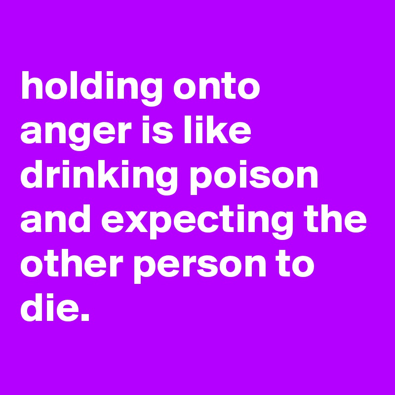 
holding onto anger is like drinking poison and expecting the other person to die.
