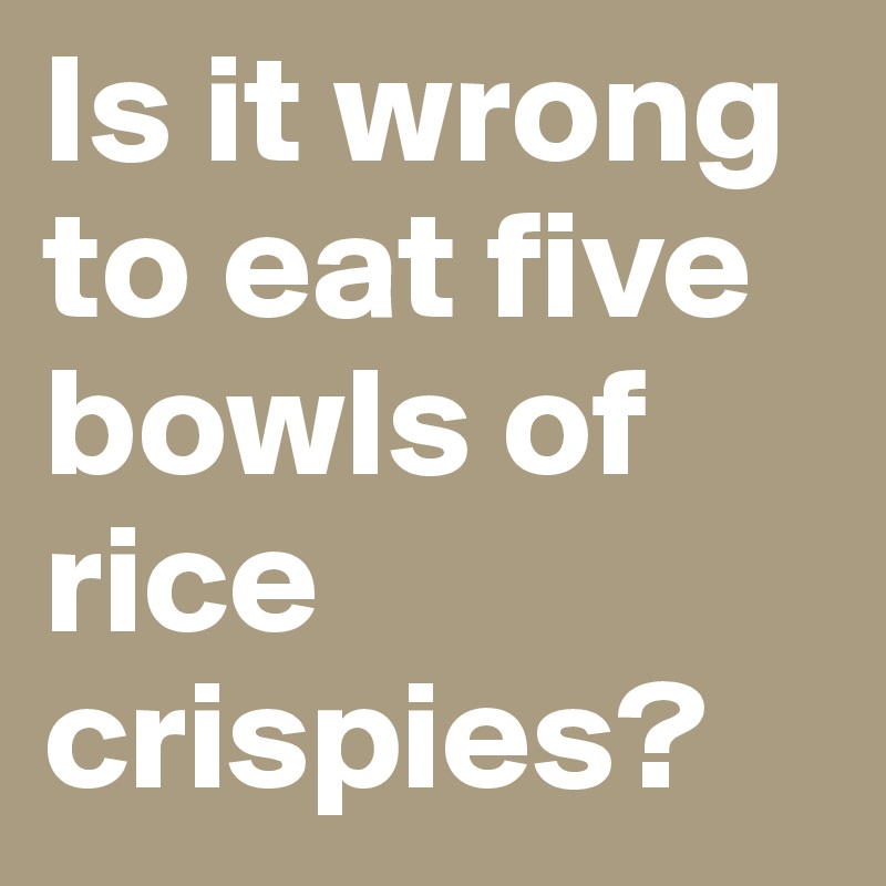 Is it wrong to eat five bowls of rice crispies?