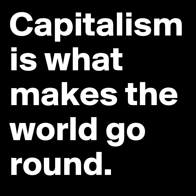 Capitalism is what makes the world go round.