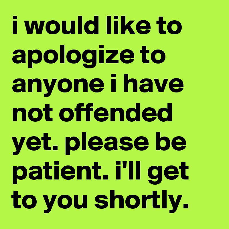 i would like to apologize to anyone i have not offended yet. please be patient. i'll get to you shortly.