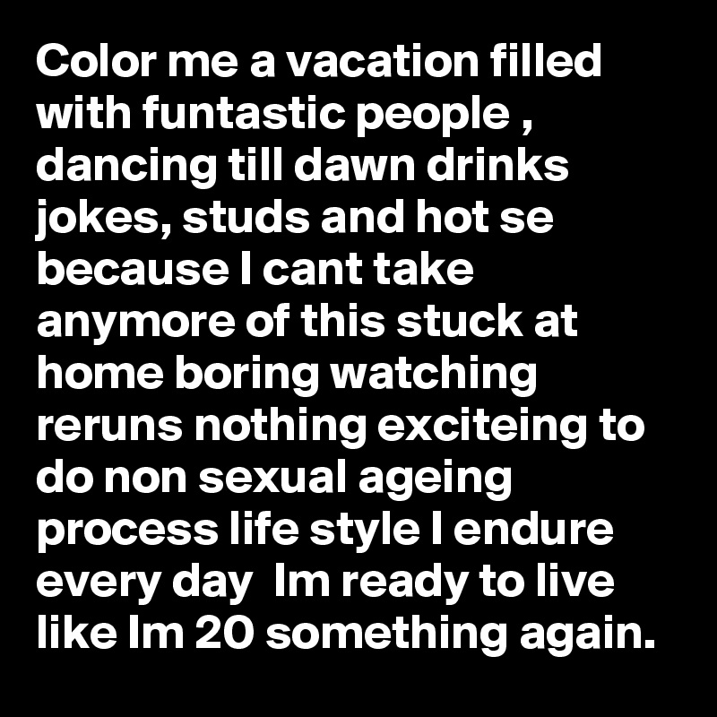 Color me a vacation filled with funtastic people , 
dancing till dawn drinks  jokes, studs and hot se because I cant take anymore of this stuck at home boring watching reruns nothing exciteing to do non sexual ageing process life style I endure every day  Im ready to live like Im 20 something again. 