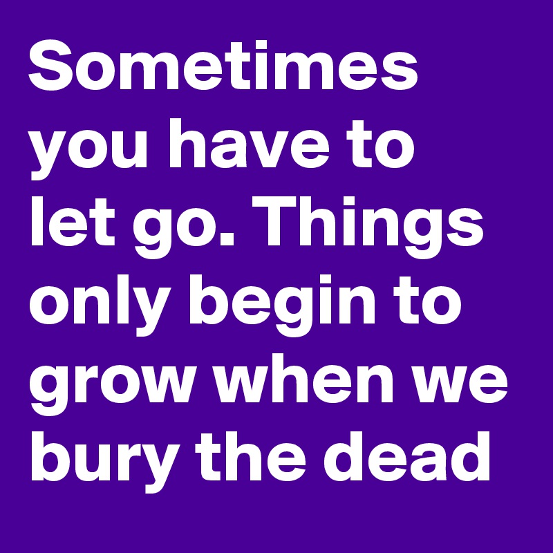 Sometimes you have to let go. Things only begin to grow when we bury the dead 