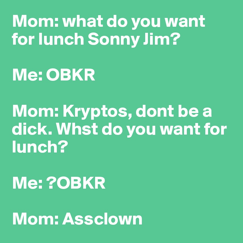 Mom: what do you want for lunch Sonny Jim? 

Me: OBKR

Mom: Kryptos, dont be a dick. Whst do you want for lunch?

Me: ?OBKR

Mom: Assclown