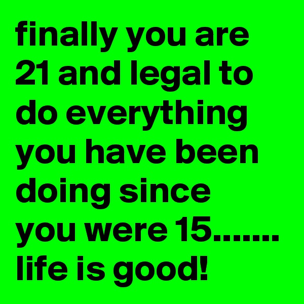 finally you are 21 and legal to do everything you have been doing since you were 15.......
life is good! 