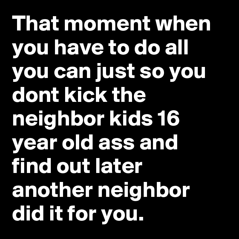 That moment when you have to do all you can just so you dont kick the neighbor kids 16 year old ass and find out later another neighbor did it for you.