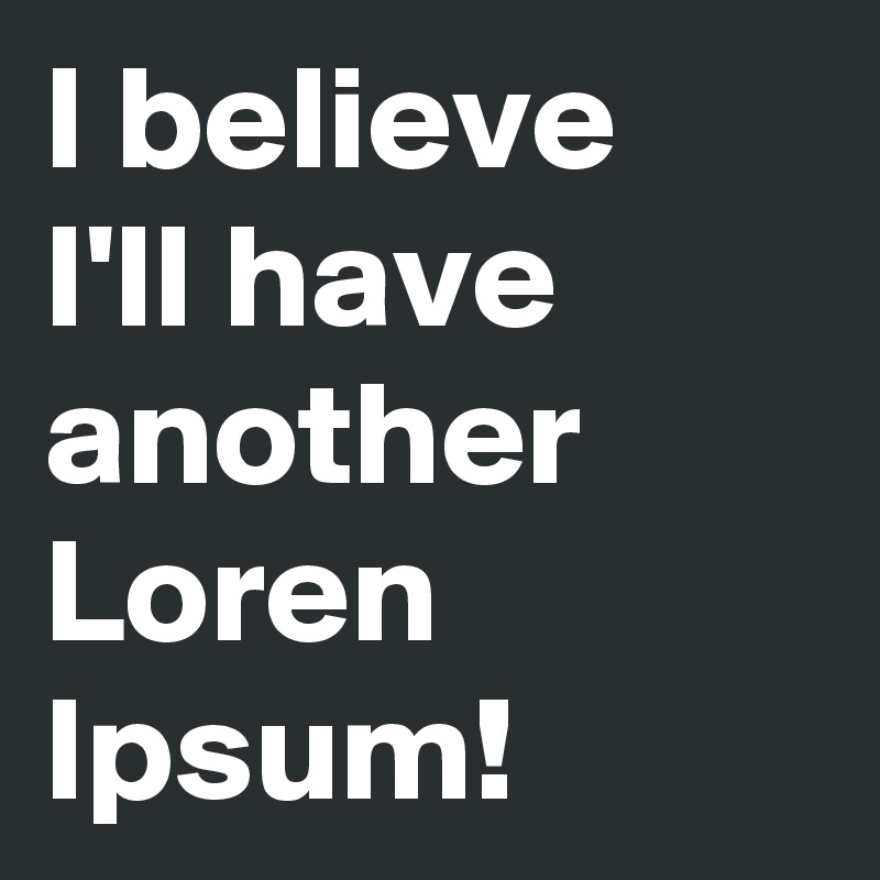 I believe
I'll have another Loren Ipsum!