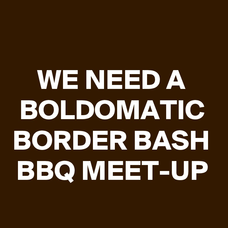
WE NEED A BOLDOMATIC BORDER BASH BBQ MEET-UP

