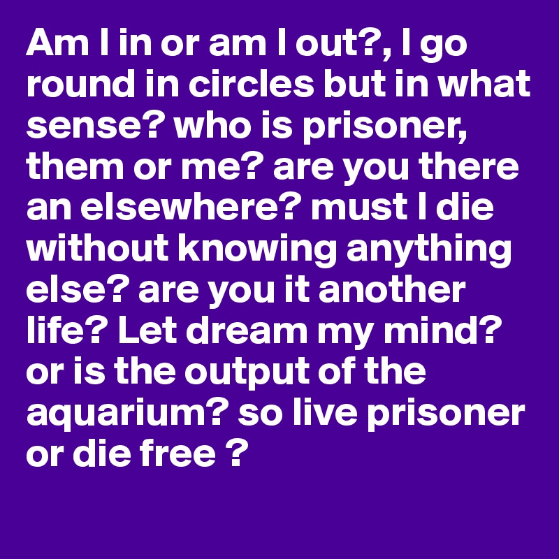 Am I in or am I out?, I go round in circles but in what sense? who is prisoner, them or me? are you there an elsewhere? must I die without knowing anything else? are you it another life? Let dream my mind? or is the output of the aquarium? so live prisoner or die free ?