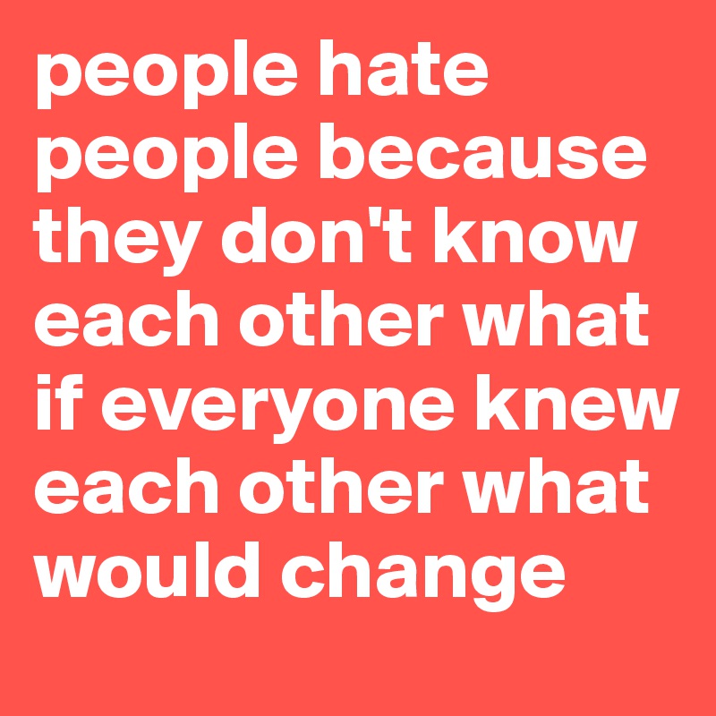 people hate people because they don't know each other what if everyone knew each other what would change