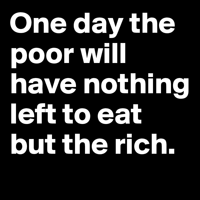 One day the poor will have nothing left to eat but the rich.
