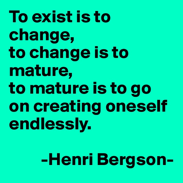To exist is to change, 
to change is to mature, 
to mature is to go on creating oneself endlessly.
        
         -Henri Bergson-