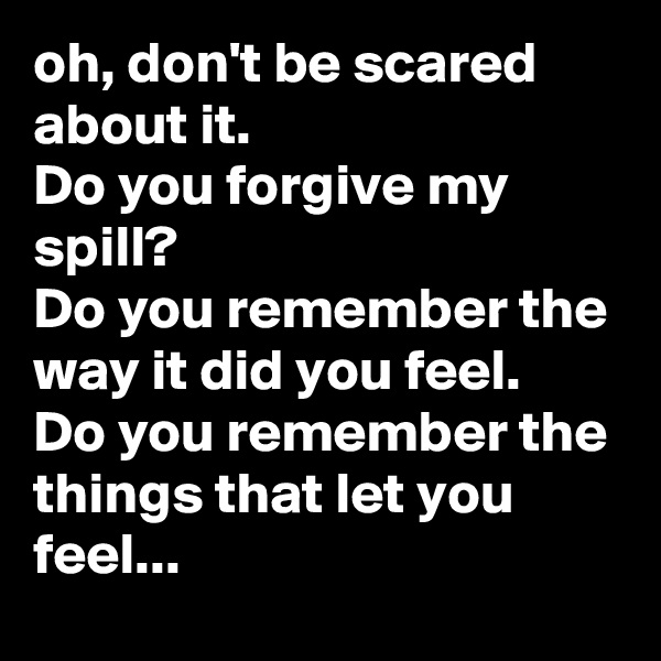 oh, don't be scared about it.
Do you forgive my spill?
Do you remember the way it did you feel.
Do you remember the things that let you feel...
