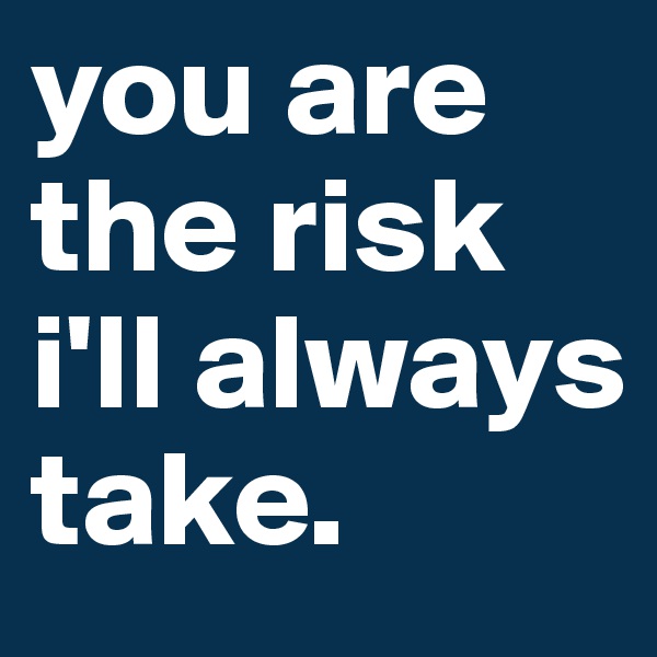 you are the risk i'll always take. 