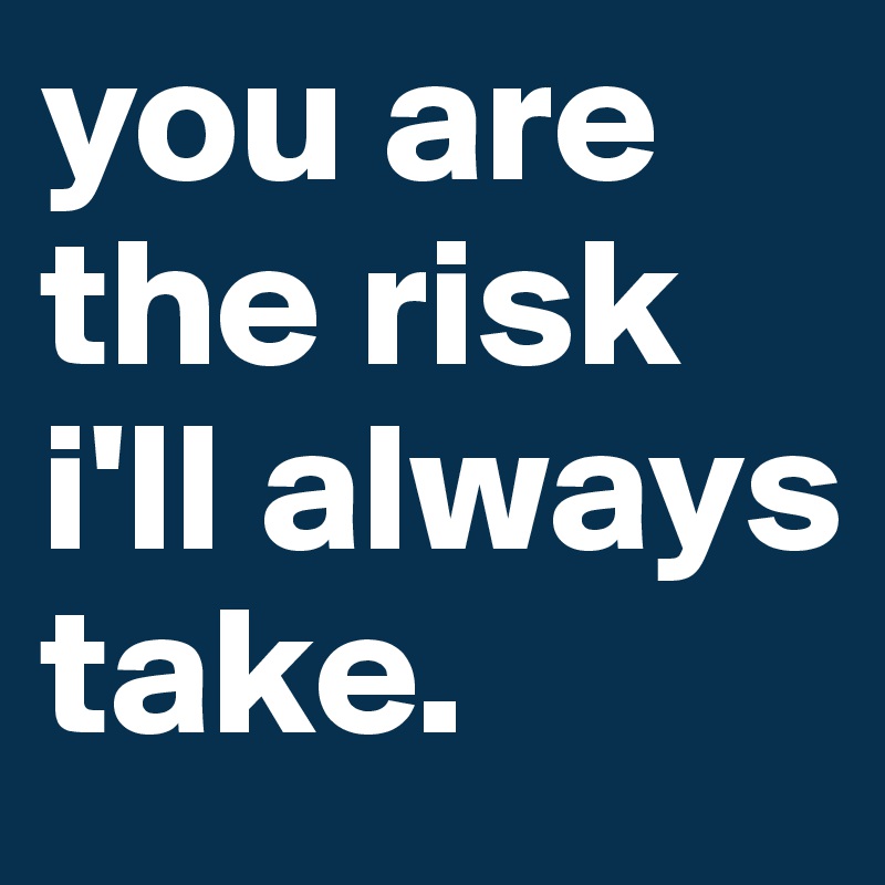 you are the risk i'll always take. 