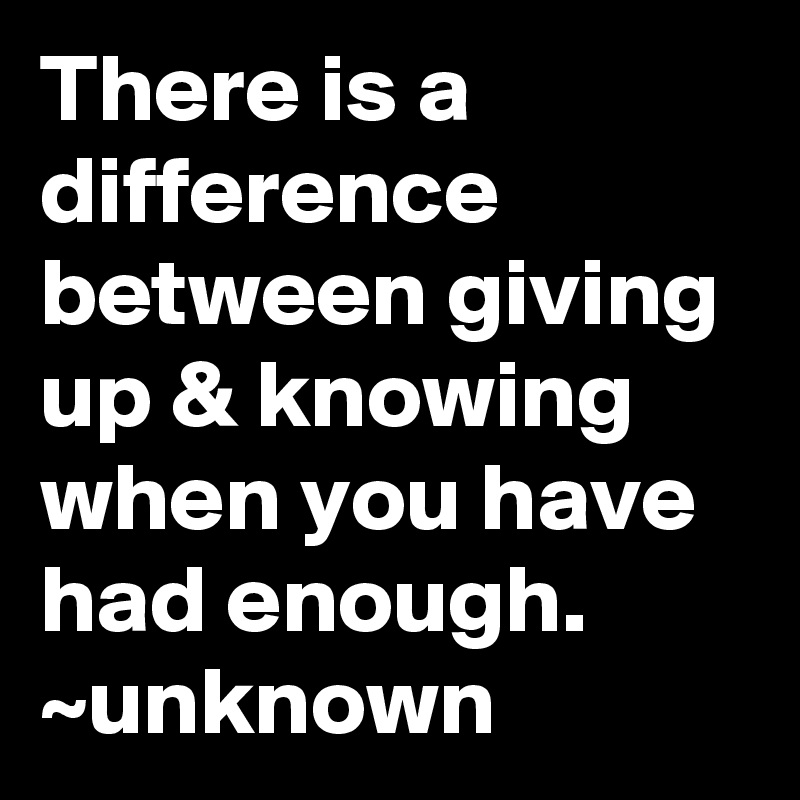 There is a difference between giving up & knowing when you have had enough.
~unknown