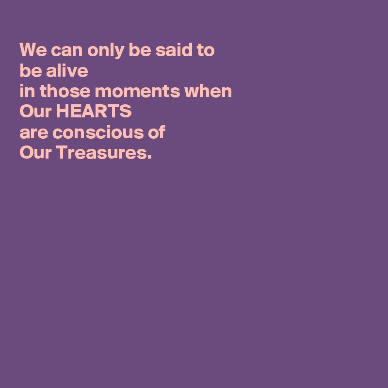 
We can only be said to
be alive
in those moments when
Our HEARTS
are conscious of 
Our Treasures.










