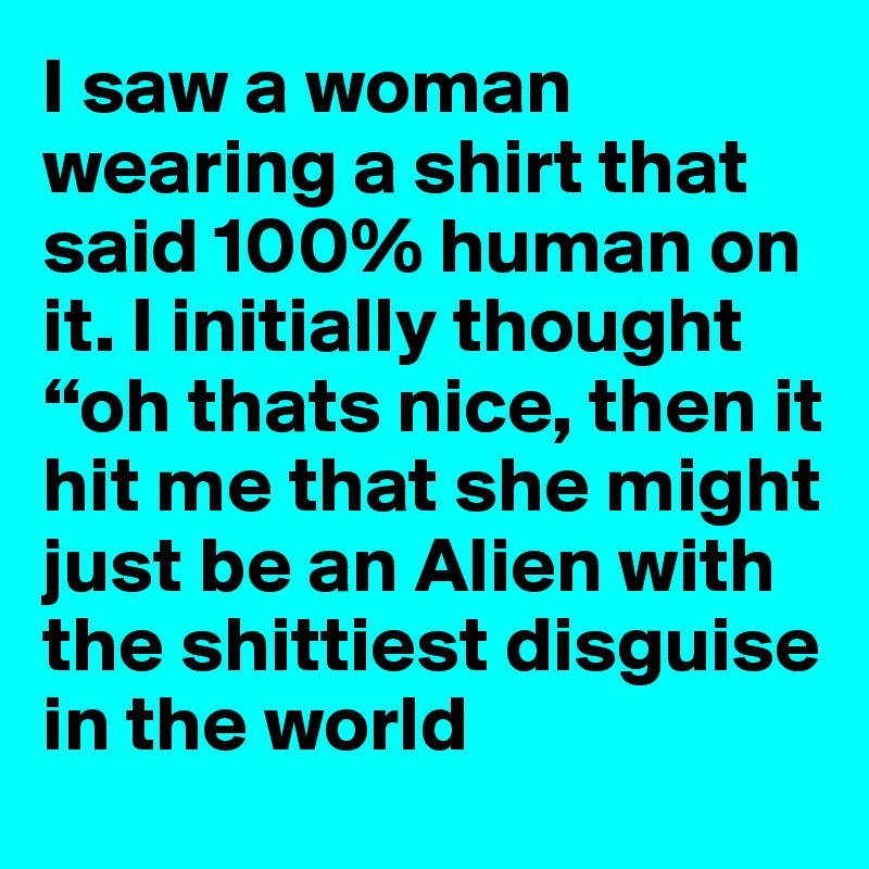 I saw a woman wearing a shirt that said 100% human on it. I initially thought “oh thats nice, then it hit me that she might just be an Alien with the shittiest disguise in the world