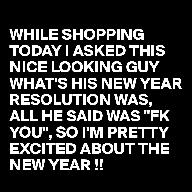 
WHILE SHOPPING TODAY I ASKED THIS NICE LOOKING GUY WHAT'S HIS NEW YEAR RESOLUTION WAS,  ALL HE SAID WAS "FK YOU", SO I'M PRETTY EXCITED ABOUT THE NEW YEAR !! 