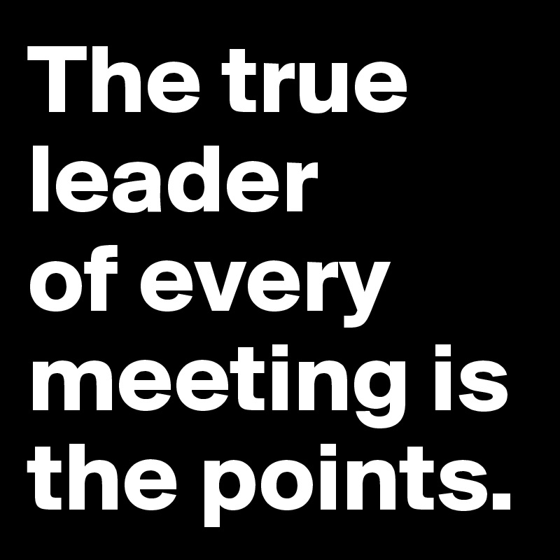 The true leader 
of every meeting is the points.