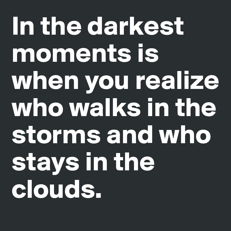 In the darkest moments is when you realize who walks in the storms and who stays in the clouds.