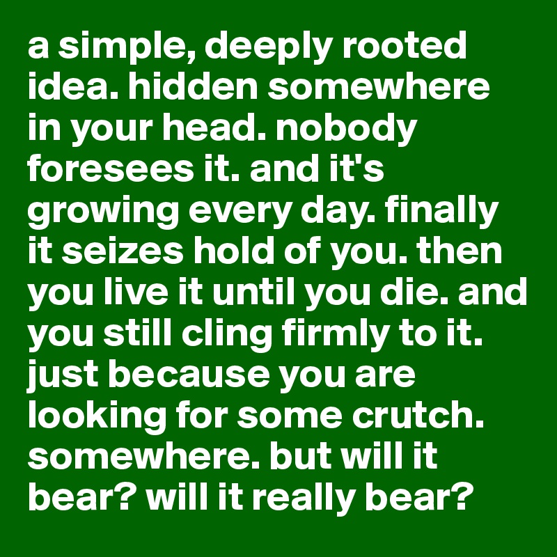 a simple, deeply rooted idea. hidden somewhere in your head. nobody foresees it. and it's growing every day. finally it seizes hold of you. then you live it until you die. and you still cling firmly to it. just because you are looking for some crutch. somewhere. but will it bear? will it really bear?