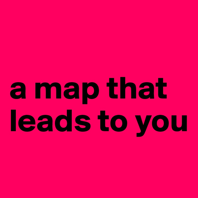 

a map that leads to you

