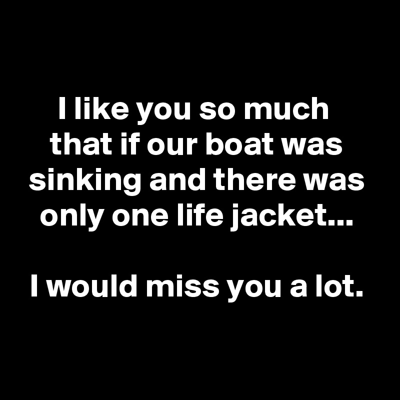 

I like you so much 
that if our boat was sinking and there was only one life jacket...

I would miss you a lot.

