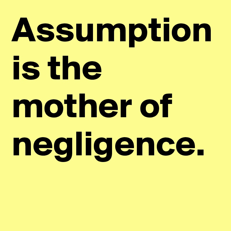 Assumption is the mother of negligence.