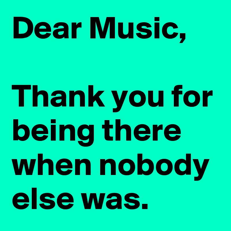 Dear Music,

Thank you for being there when nobody else was.