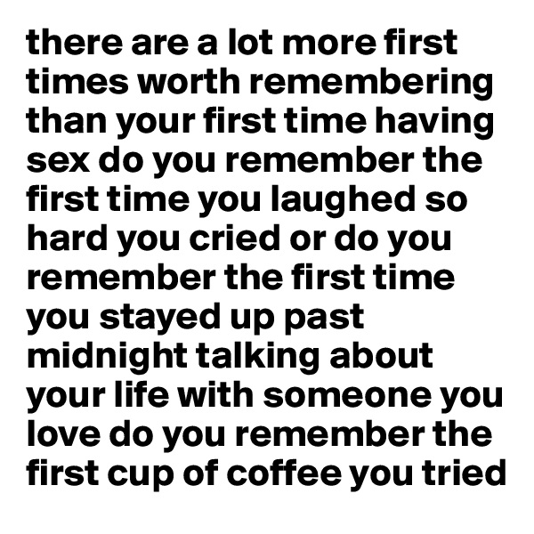 there are a lot more first times worth remembering than your first time having sex do you remember the first time you laughed so hard you cried or do you remember the first time you stayed up past midnight talking about your life with someone you love do you remember the first cup of coffee you tried 