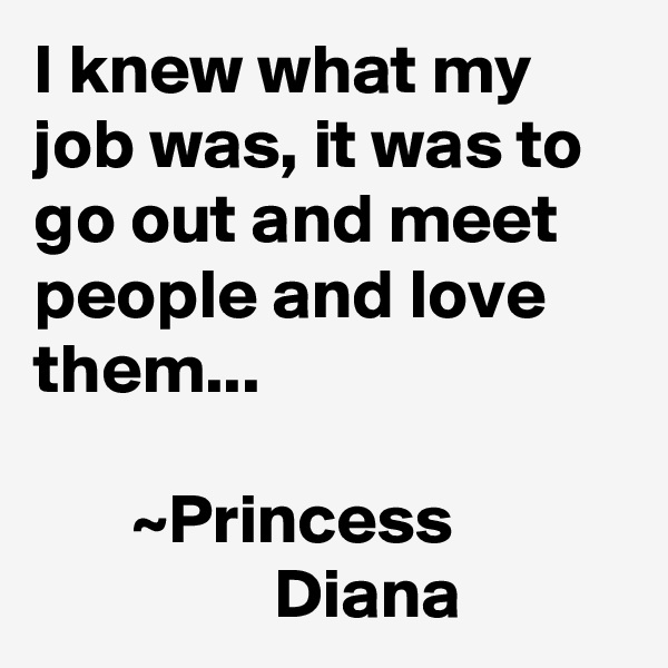 I knew what my job was, it was to go out and meet people and love them...

       ~Princess                             Diana 