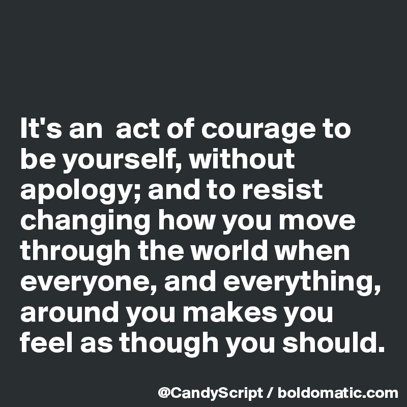 


It's an  act of courage to be yourself, without apology; and to resist changing how you move through the world when everyone, and everything, around you makes you feel as though you should.