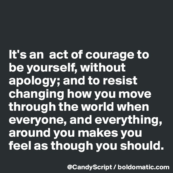 


It's an  act of courage to be yourself, without apology; and to resist changing how you move through the world when everyone, and everything, around you makes you feel as though you should.