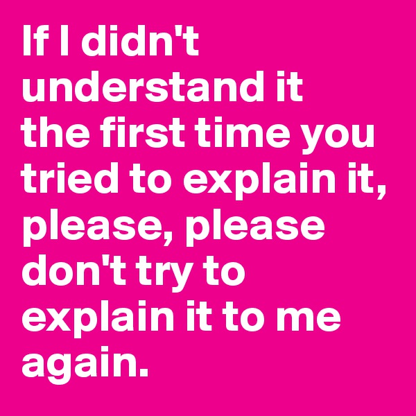 If I didn't understand it 
the first time you tried to explain it, please, please don't try to explain it to me again.
