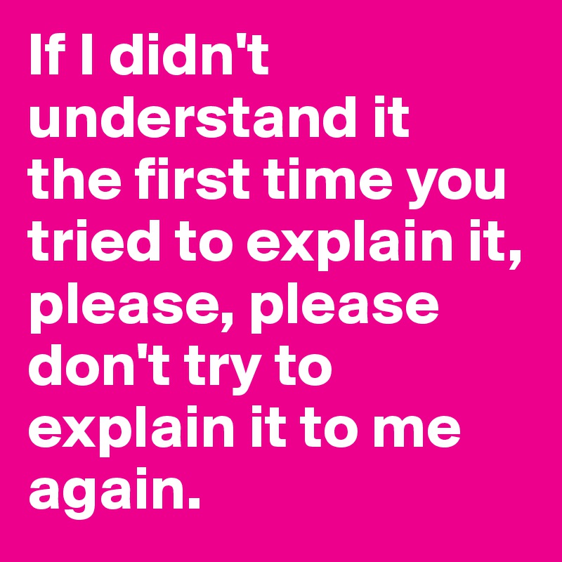 If I didn't understand it 
the first time you tried to explain it, please, please don't try to explain it to me again.