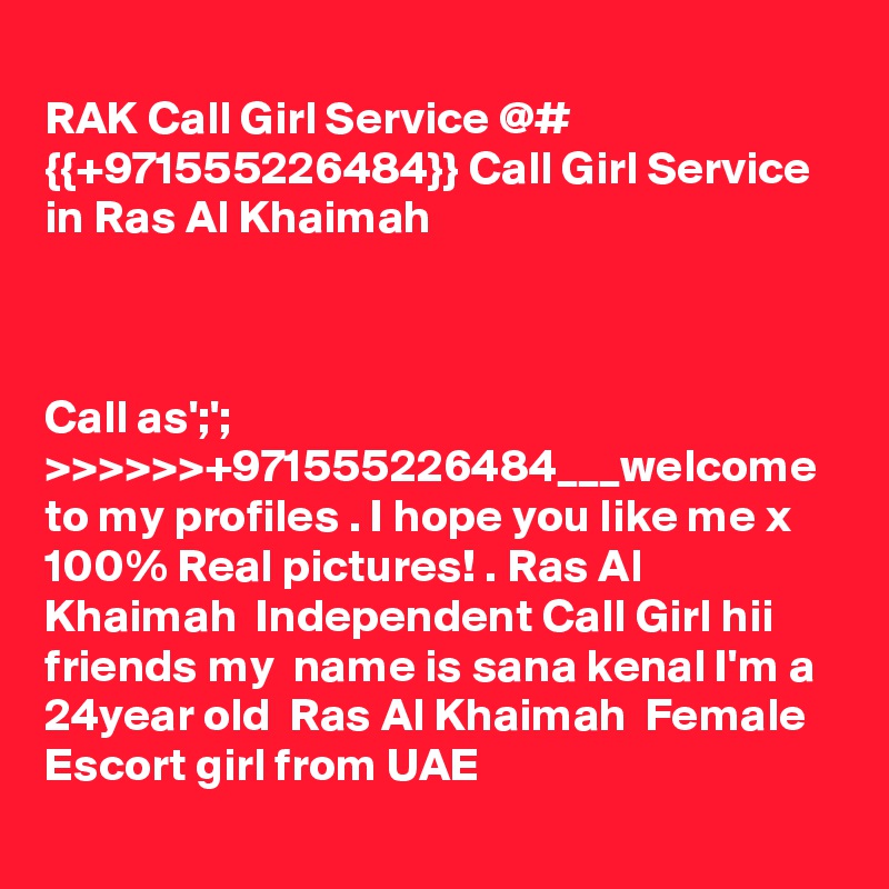 
RAK Call Girl Service @# {{+971555226484}} Call Girl Service in Ras Al Khaimah 



Call as';'; >>>>>>+971555226484___welcome to my profiles . I hope you like me x 100% Real pictures! . Ras Al Khaimah  Independent Call Girl hii friends my  name is sana kenal I'm a 24year old  Ras Al Khaimah  Female Escort girl from UAE