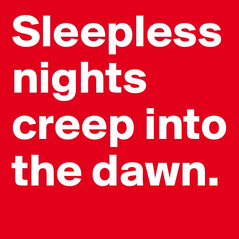 Sleepless nights creep into the dawn.
