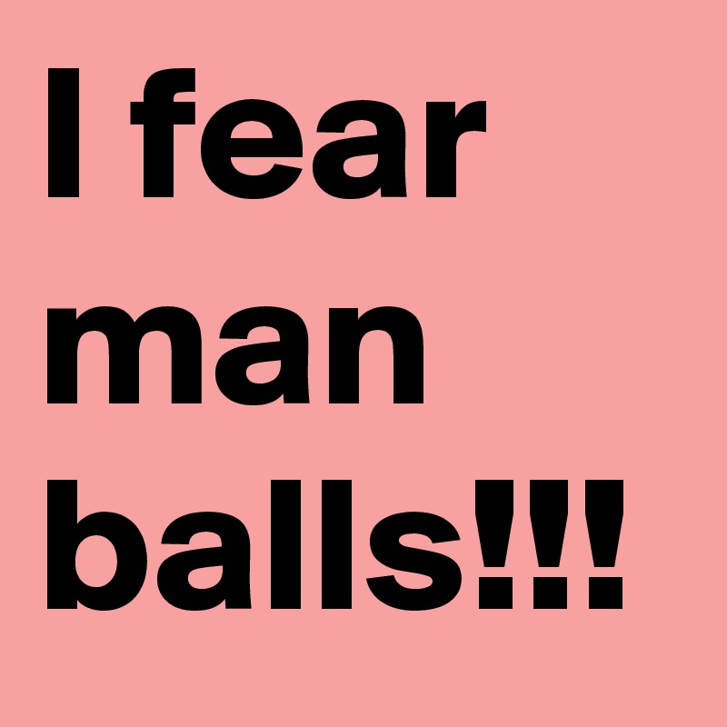 I fear man balls!!!