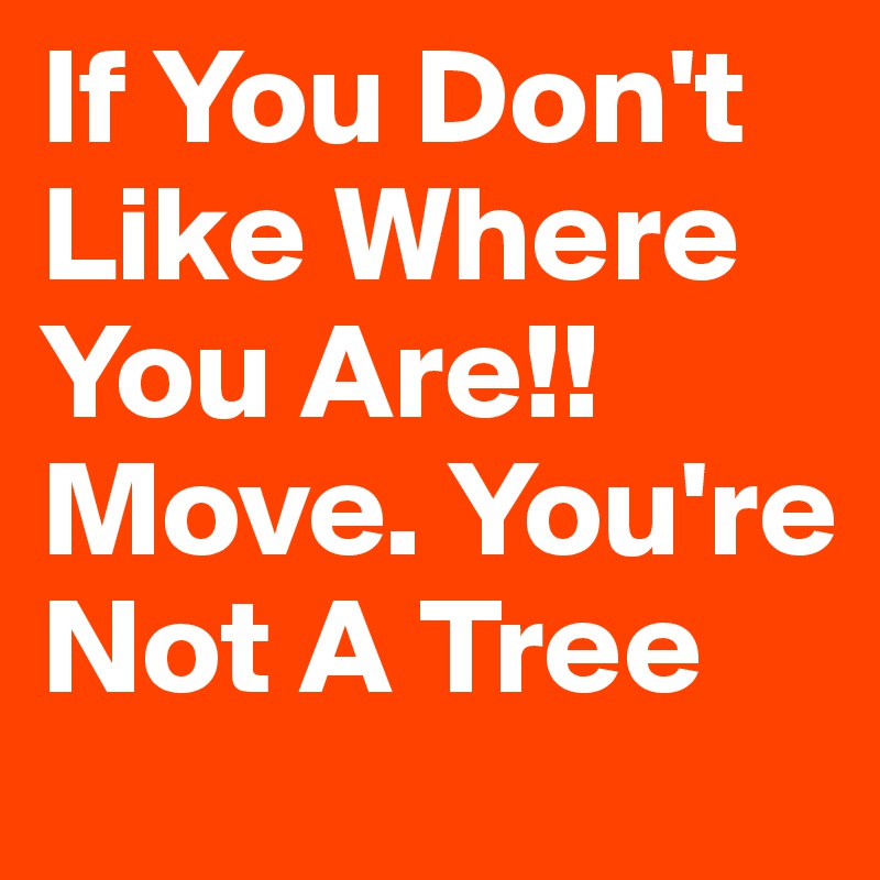 If You Don't Like Where 
You Are!!
Move. You're
Not A Tree 