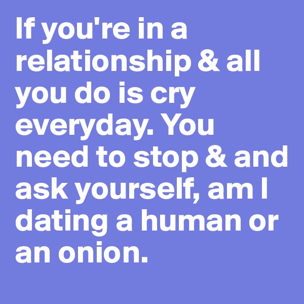 If you're in a relationship & all you do is cry everyday. You need to stop & and ask yourself, am I dating a human or an onion.