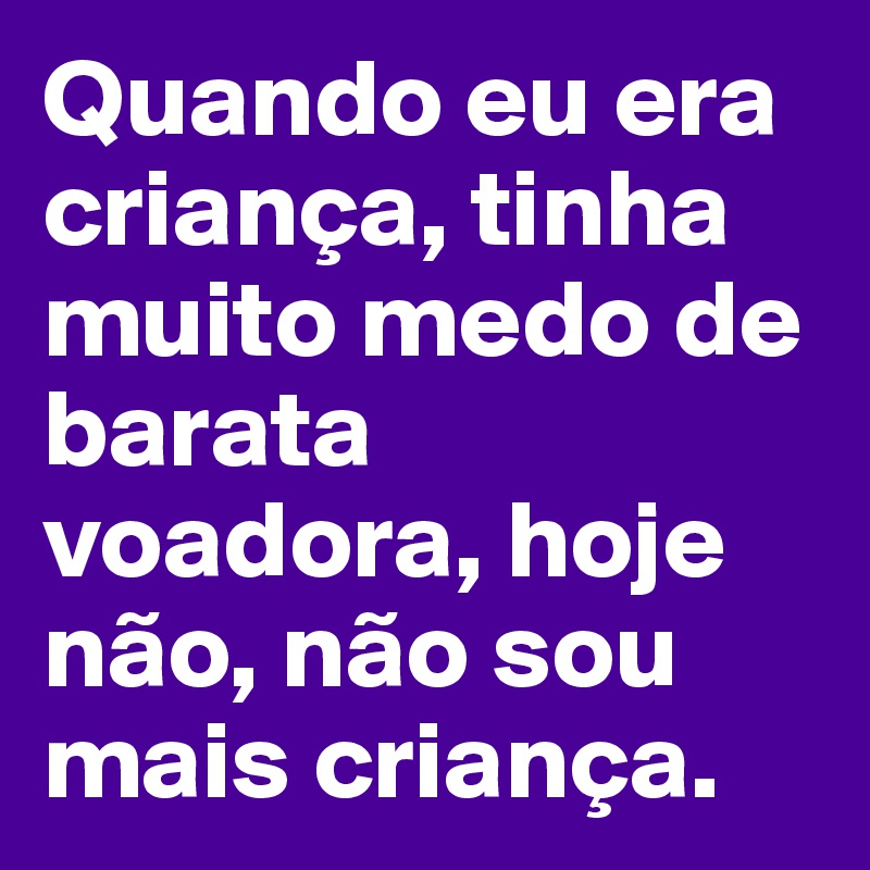 Quando eu era criança, tinha muito medo de barata voadora, hoje não, não sou mais criança.