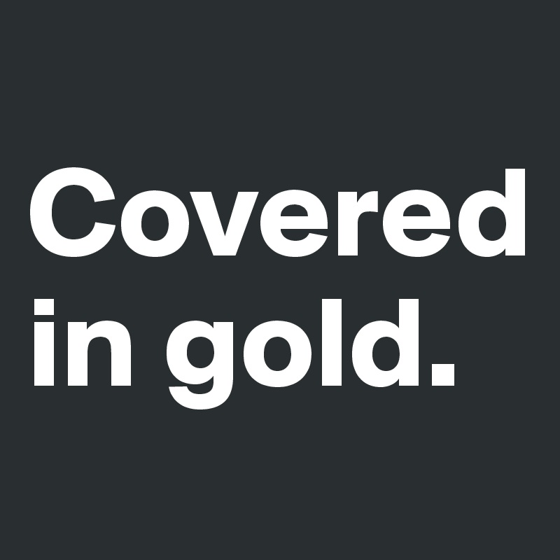 
Covered in gold. 
