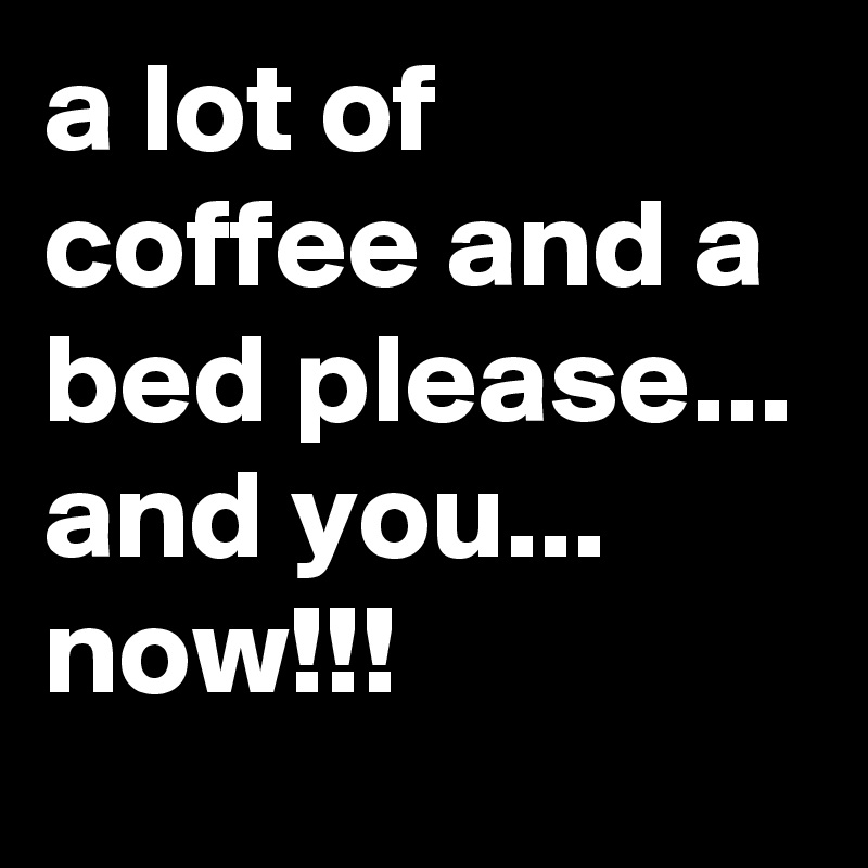 a lot of coffee and a bed please... and you...
now!!!