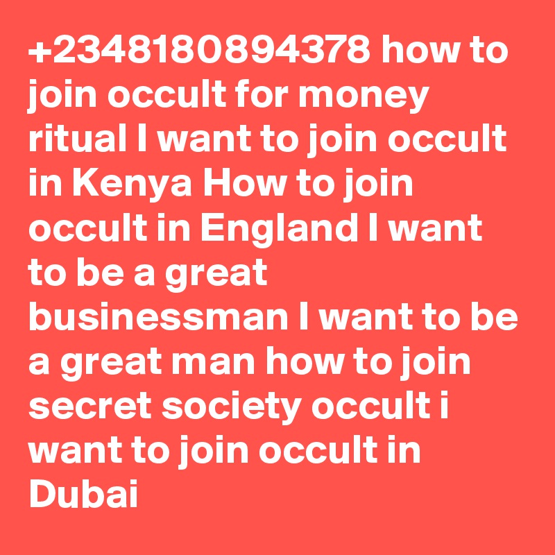 +2348180894378 how to join occult for money ritual I want to join occult in Kenya How to join occult in England I want to be a great businessman I want to be a great man how to join secret society occult i want to join occult in Dubai
