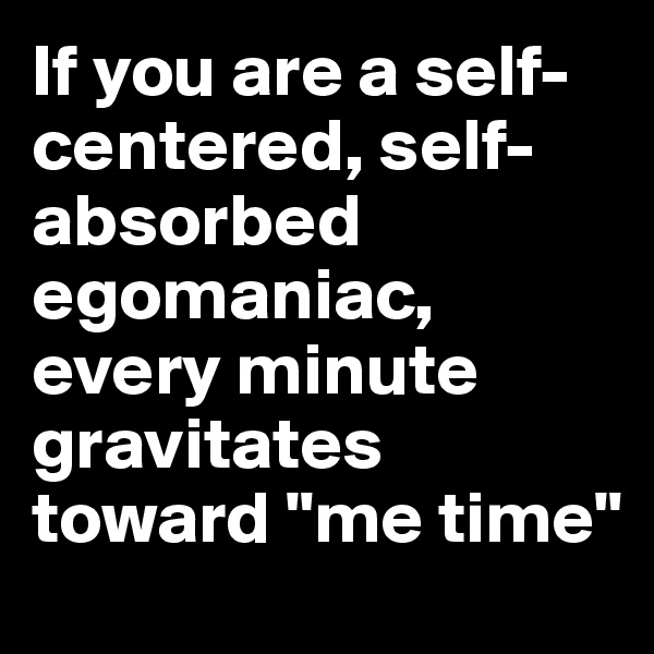 If you are a self-centered, self-absorbed egomaniac, every minute gravitates toward "me time"