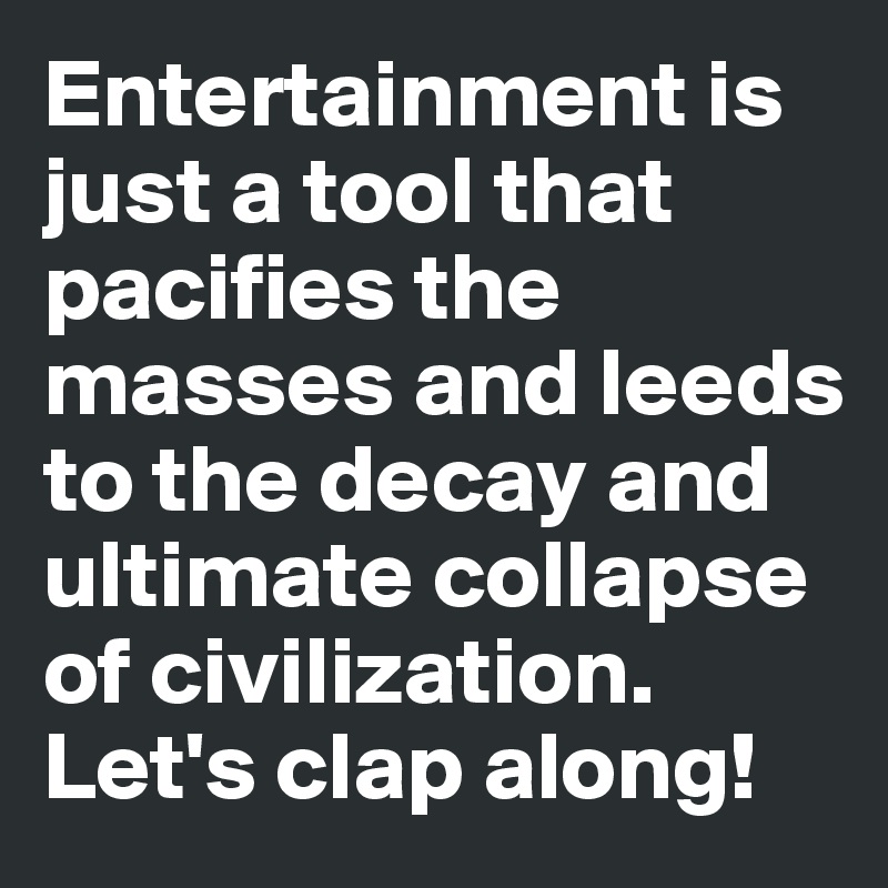Entertainment is just a tool that pacifies the masses and leeds to the decay and ultimate collapse of civilization. 
Let's clap along! 