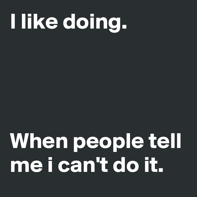 I like doing.




When people tell me i can't do it.