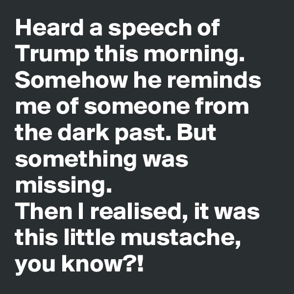 Heard a speech of Trump this morning. Somehow he reminds me of someone from the dark past. But something was missing.
Then I realised, it was this little mustache, you know?!