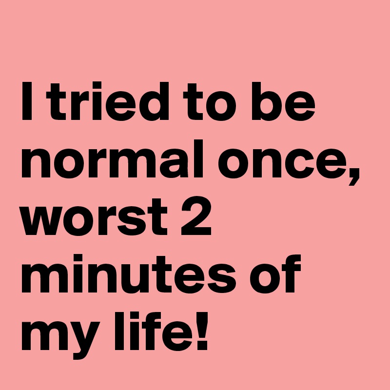 
I tried to be normal once, 
worst 2 minutes of my life! 
